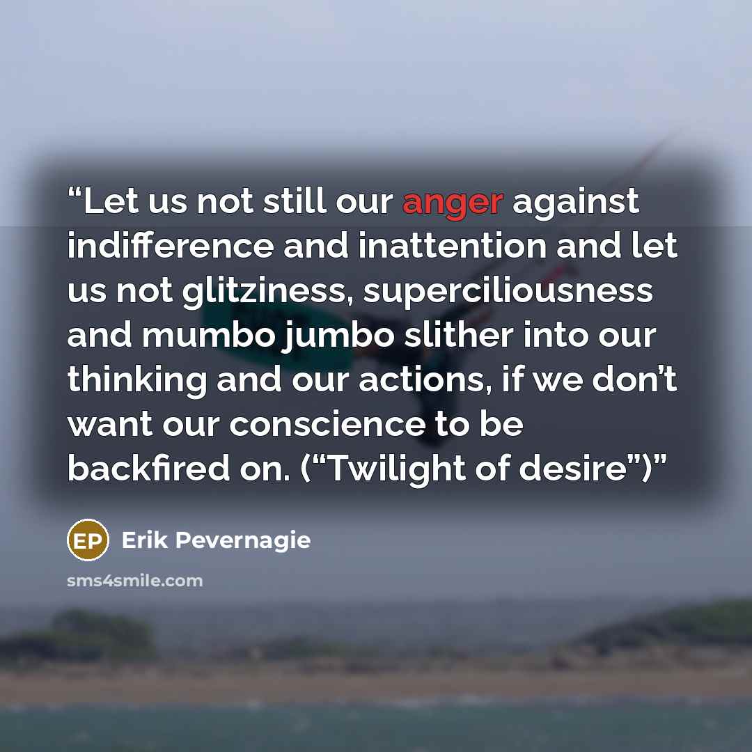 “Let us not still our anger against indifference and inattention and let us not glitziness, superciliousness and mumbo jumbo slither into our thinking and our actions, if we don’t want our conscience to be backfired on. (“Twilight of desire”)” quote by Erik Pevernagie