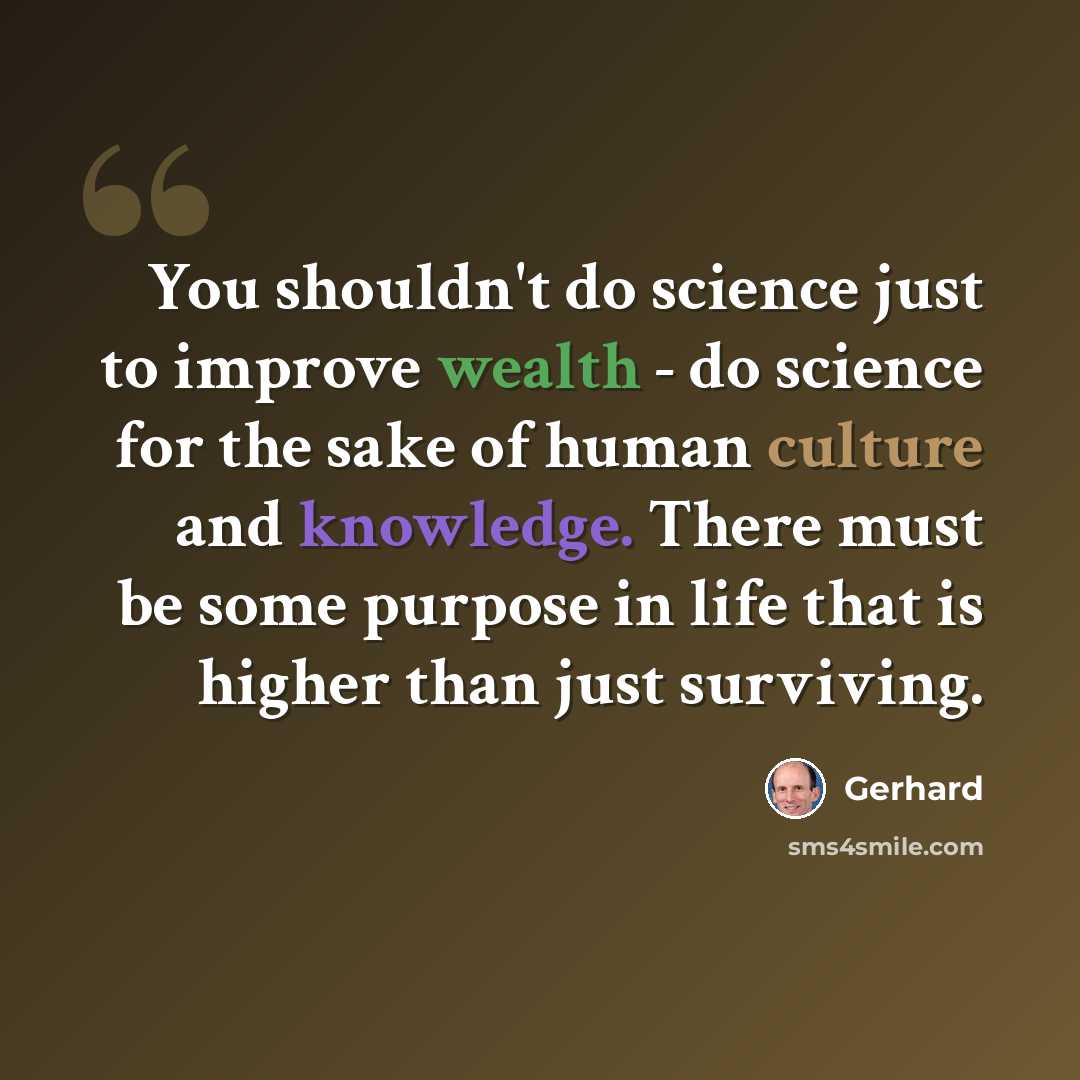 “You shouldn't do science just to improve wealth - do science for the sake of human culture and knowledge. There must be some purpose in life that is higher than just surviving.” quote by Gerhard