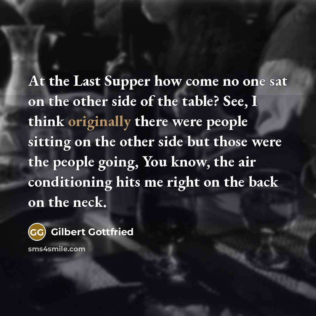 “At the Last Supper how come no one sat on the other side of the table? See, I think originally there were people sitting on the other side but those were the people going, You know, the air conditioning hits me right on the back on the neck.” quote by Gilbert Gottfried