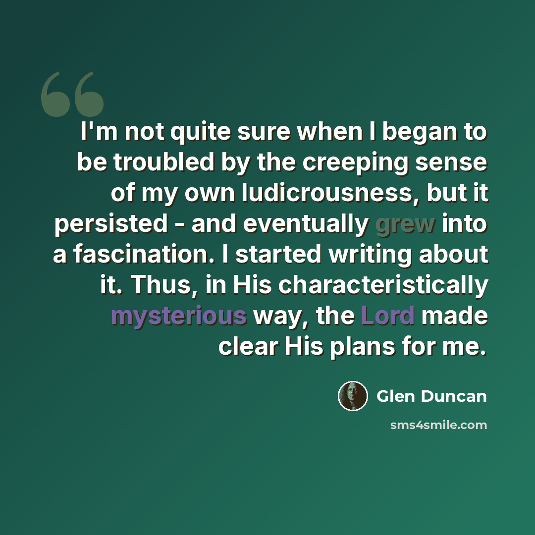 “I'm not quite sure when I began to be troubled by the creeping sense of my own ludicrousness, but it persisted - and eventually grew into a fascination. I started writing about it. Thus, in His characteristically mysterious way, the Lord made clear His plans for me.” quote by Glen Duncan