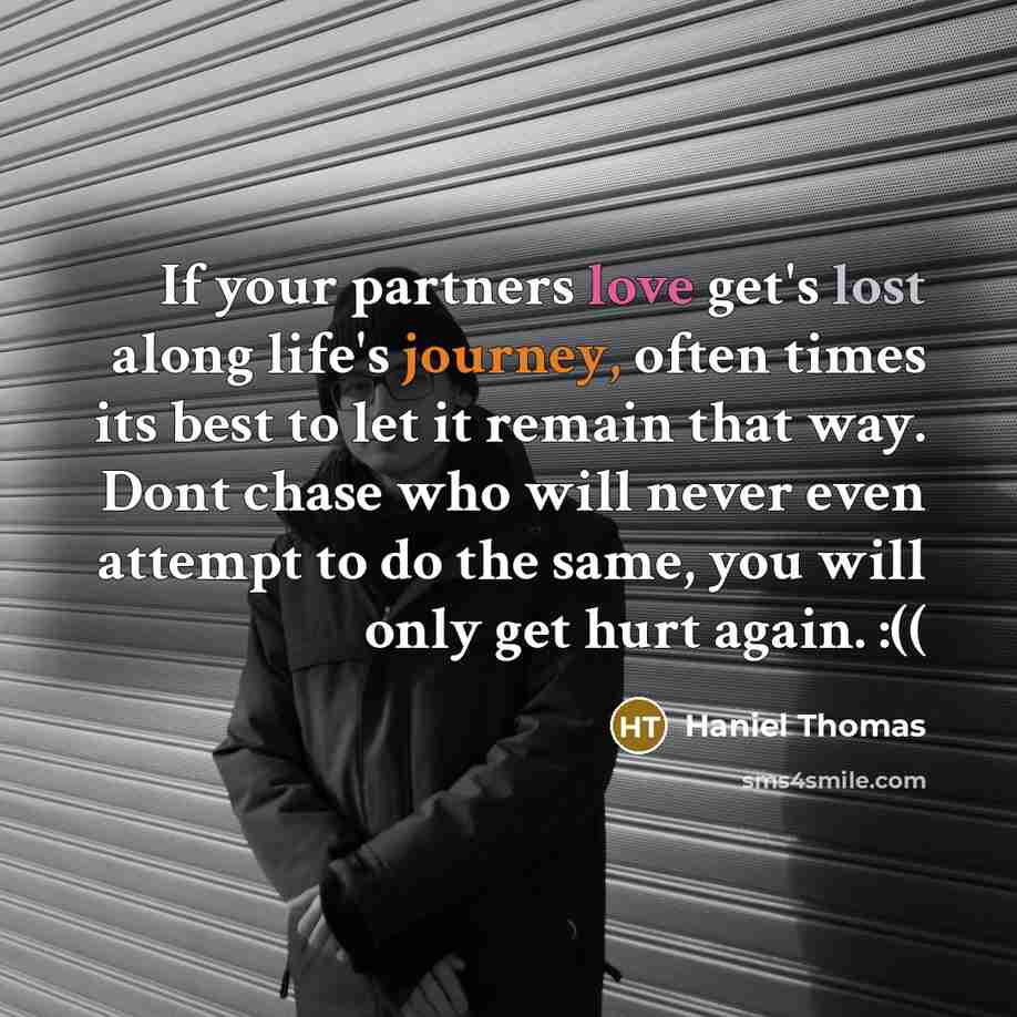 “If your partners love get's lost along life's journey, often times its best to let it remain that way. Dont chase who will never even attempt to do the same, you will only get hurt again. :((” quote by Haniel Thomas