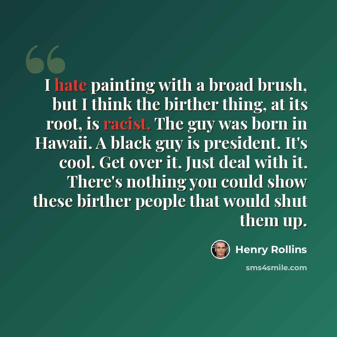 “I hate painting with a broad brush, but I think the birther thing, at its root, is racist. The guy was born in Hawaii. A black guy is president. It's cool. Get over it. Just deal with it. There's nothing you could show these birther people that would shut them up.” quote by Henry Rollins
