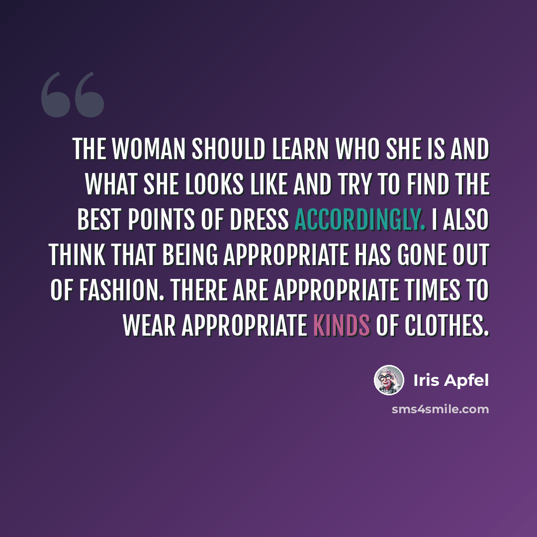 “The woman should learn who she is and what she looks like and try to find the best points of dress accordingly. I also think that being appropriate has gone out of fashion. There are appropriate times to wear appropriate kinds of clothes.” quote by Iris Apfel