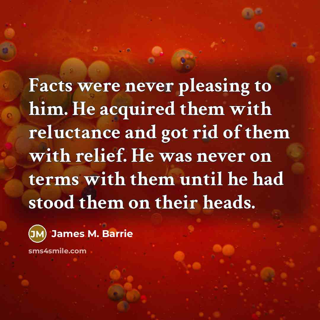 “Facts were never pleasing to him. He acquired them with reluctance and got rid of them with relief. He was never on terms with them until he had stood them on their heads.” quote by James M. Barrie
