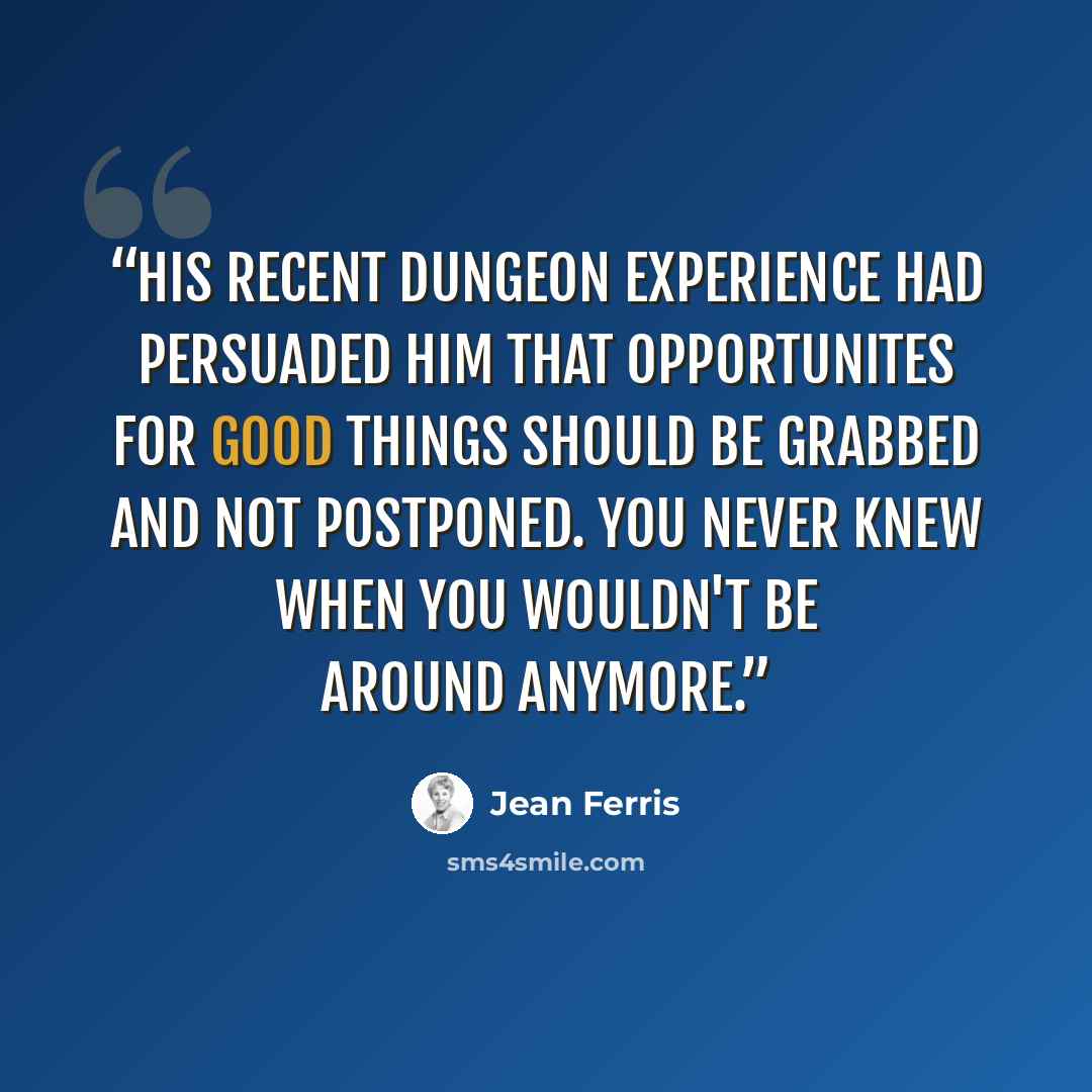 “His recent dungeon experience had persuaded him that opportunites for good things should be grabbed and not postponed. You never knew when you wouldn't be around anymore.” quote by Jean Ferris