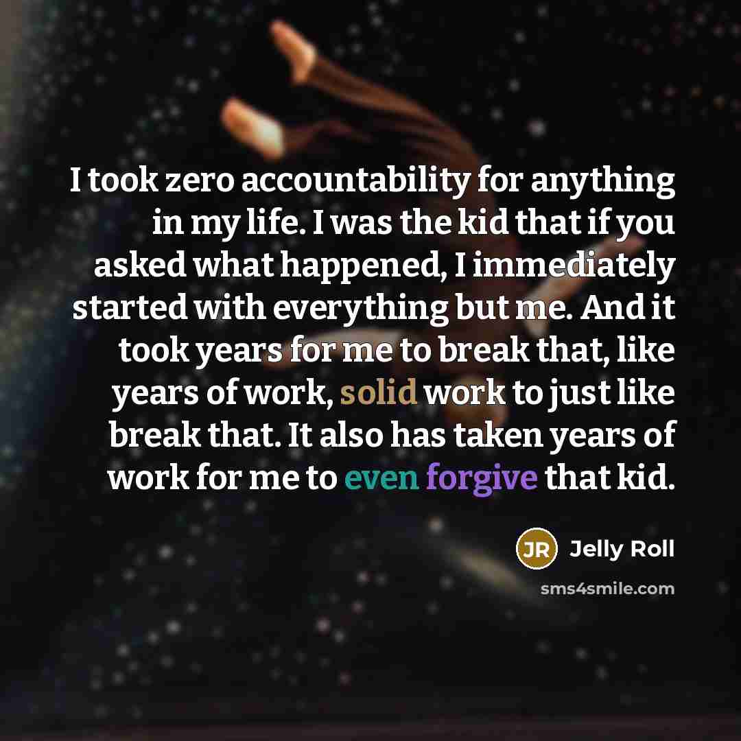 “I took zero accountability for anything in my life. I was the kid that if you asked what happened, I immediately started with everything but me. And it took years for me to break that, like years of work, solid work to just like break that. It also has taken years of work for me to even forgive…” quote by Jelly Roll