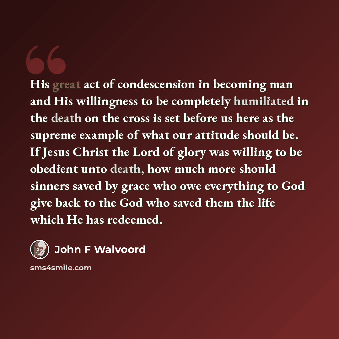 “His great act of condescension in becoming man and His willingness to be completely humiliated in the death on the cross is set before us here as the supreme example of what our attitude should be. If Jesus Christ the Lord of glory was willing to be obedient unto death, how much more should…” quote by John F Walvoord