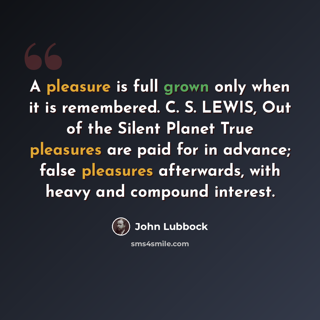 “A pleasure is full grown only when it is remembered. C. S. LEWIS, Out of the Silent Planet True pleasures are paid for in advance; false pleasures afterwards, with heavy and compound interest.” quote by John Lubbock