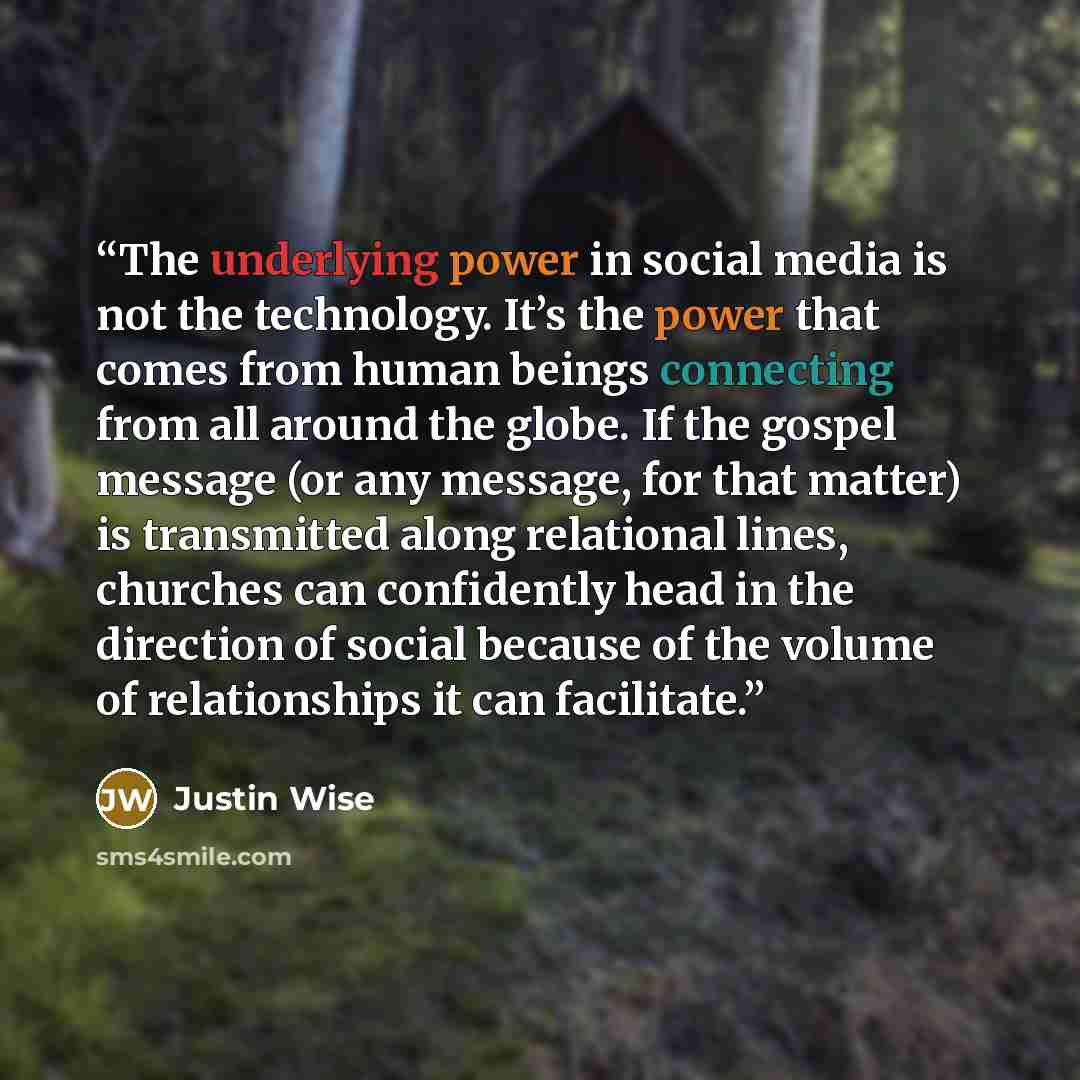 “The underlying power in social media is not the technology. It’s the power that comes from human beings connecting from all around the globe. If the gospel message (or any message, for that matter) is transmitted along relational lines, churches can confidently head in the direction of social…” quote by Justin Wise