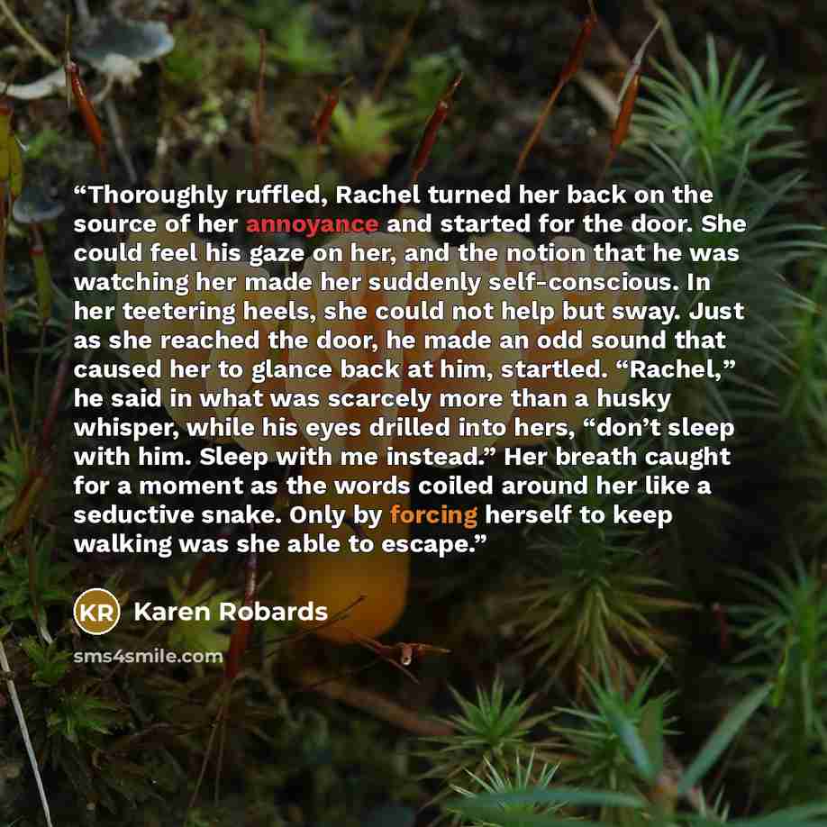 “Thoroughly ruffled, Rachel turned her back on the source of her annoyance and started for the door. She could feel his gaze on her, and the notion that he was watching her made her suddenly self-conscious. In her teetering heels, she could not help but sway. Just as she reached the door, he made…” quote by Karen Robards