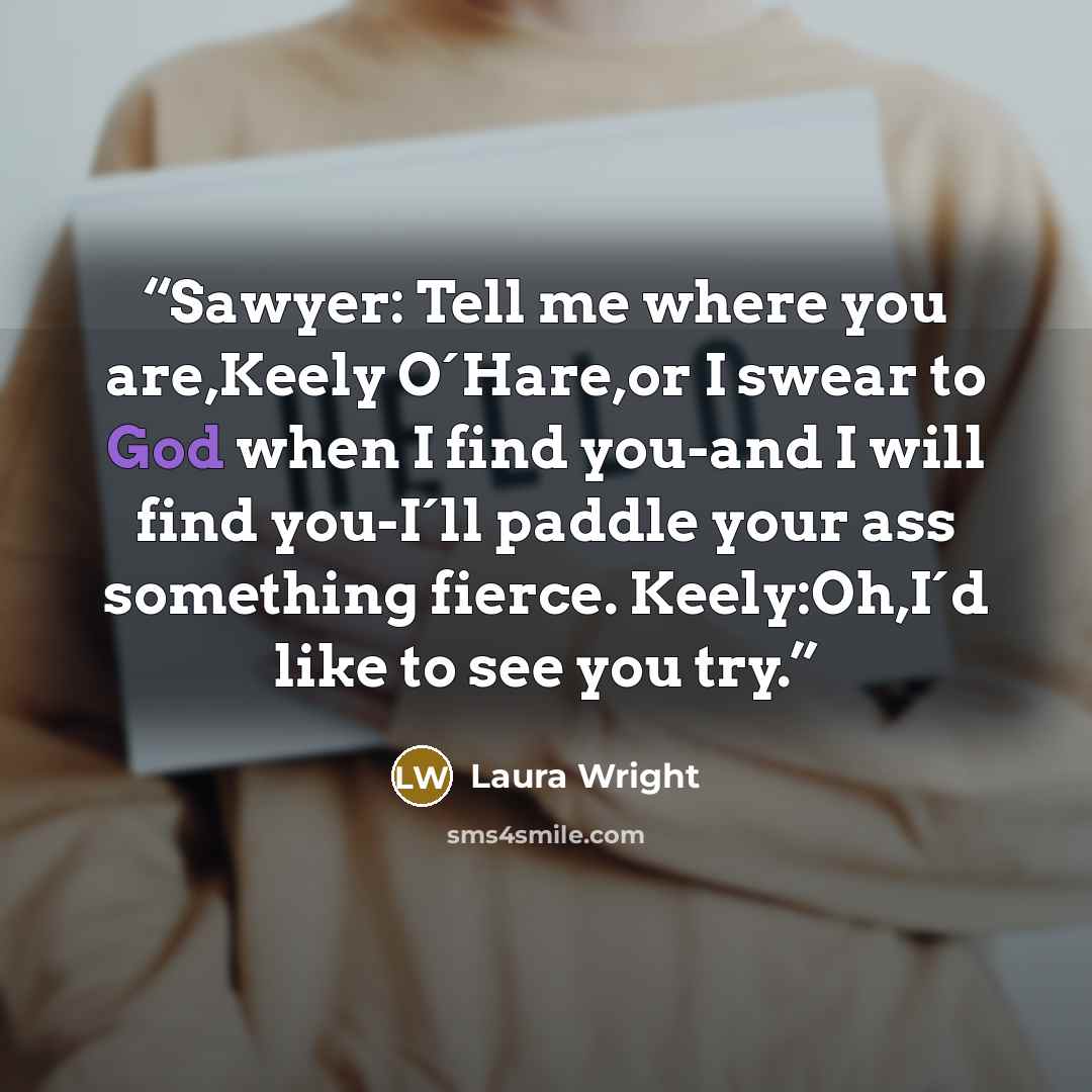 “Sawyer: Tell me where you are,Keely O´Hare,or I swear to God when I find you-and I will find you-I´ll paddle your ass something fierce. Keely:Oh,I´d like to see you try.” quote by Laura Wright