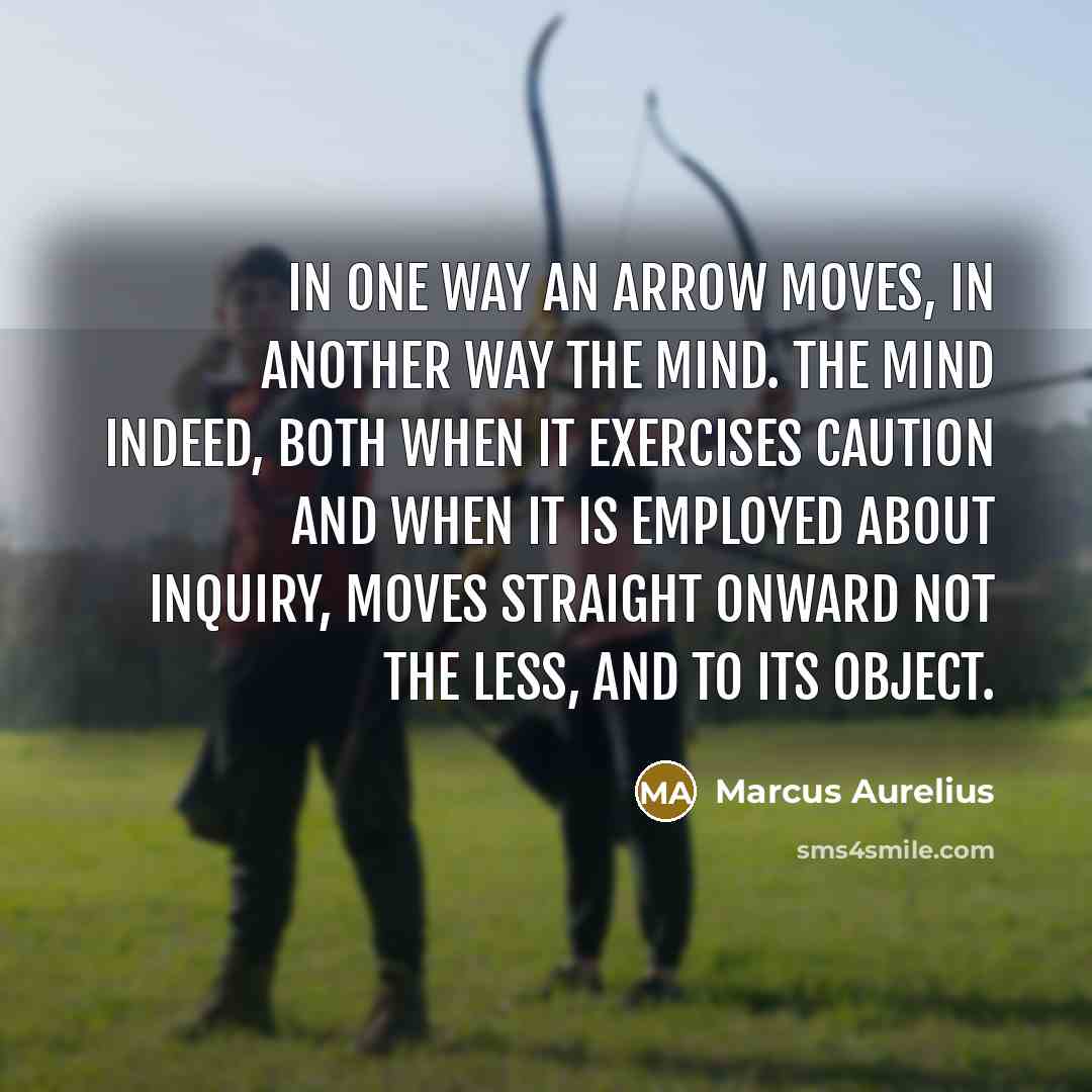 “In one way an arrow moves, in another way the mind. The mind indeed, both when it exercises caution and when it is employed about inquiry, moves straight onward not the less, and to its object.” quote by Marcus Aurelius