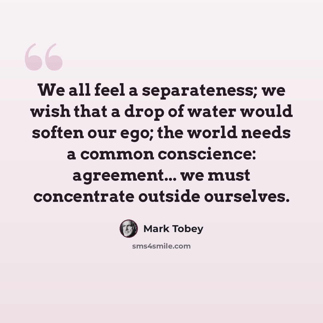 “We all feel a separateness; we wish that a drop of water would soften our ego; the world needs a common conscience: agreement... we must concentrate outside ourselves.” quote by Mark Tobey