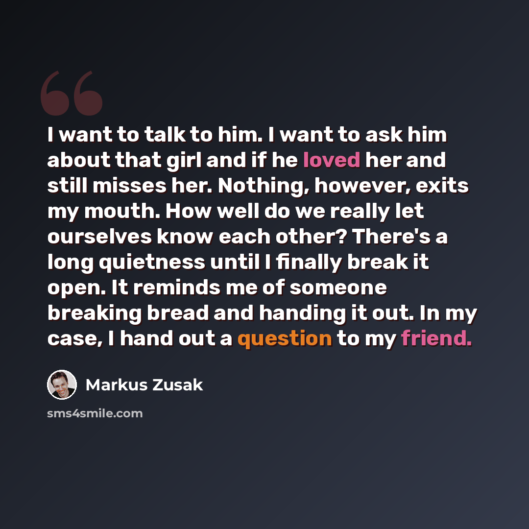 “I want to talk to him. I want to ask him about that girl and if he loved her and still misses her. Nothing, however, exits my mouth. How well do we really let ourselves know each other? There's a long quietness until I finally break it open. It reminds me of someone breaking bread and handing it…” quote by Markus Zusak