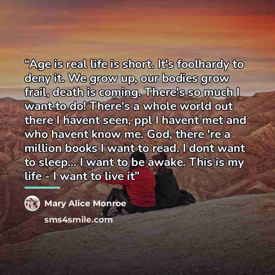 “Age is real life is short. It's foolhardy to deny it. We grow up, our bodies grow frail, death is coming. There's so much I want to do! There's a whole world out there I havent seen, ppl I havent met and who havent know me. God, there 're a million books I want to read. I dont want to sleep... I…” quote by Mary Alice Monroe