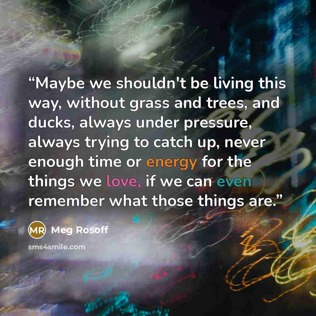 “Maybe we shouldn't be living this way, without grass and trees, and ducks, always under pressure, always trying to catch up, never enough time or energy for the things we love, if we can even remember what those things are.” quote by Meg Rosoff