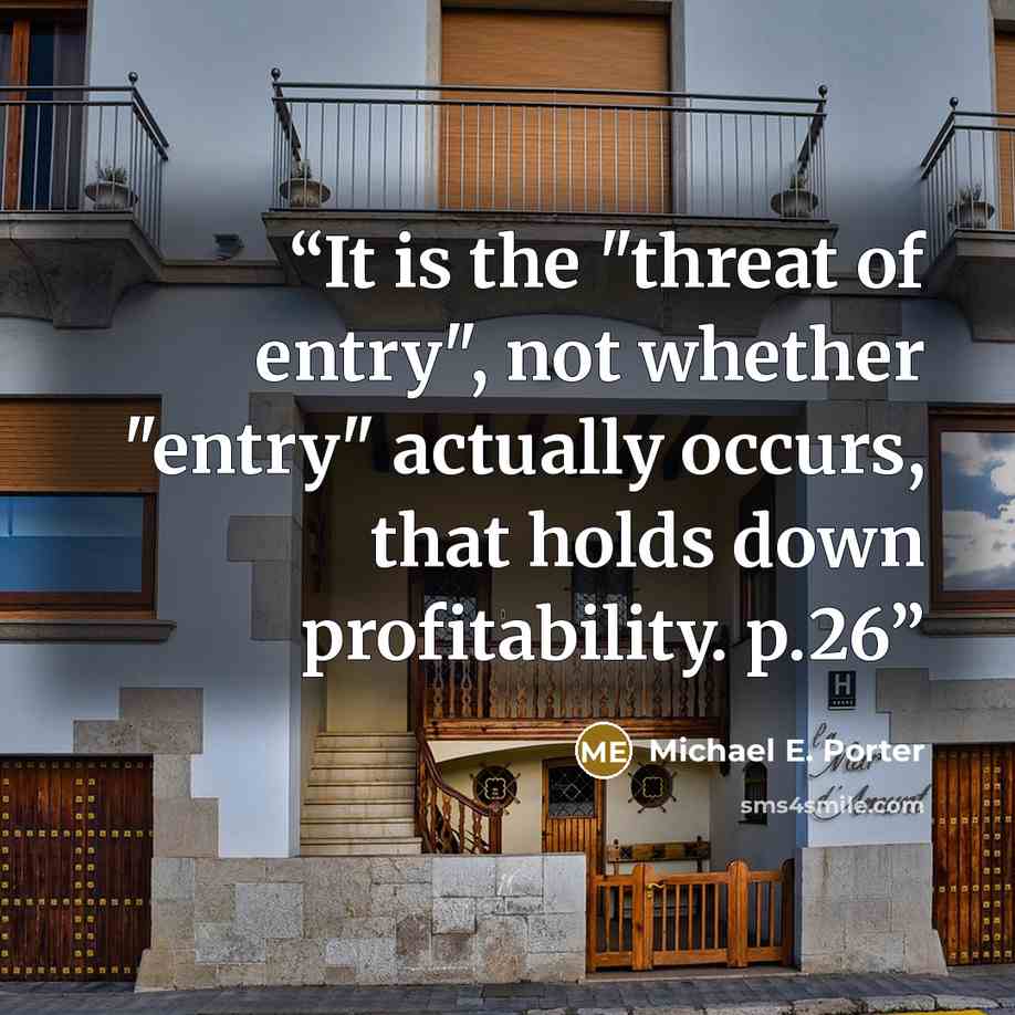 “It is the "threat of entry", not whether "entry" actually occurs, that holds down profitability. p.26” quote by Michael E. Porter