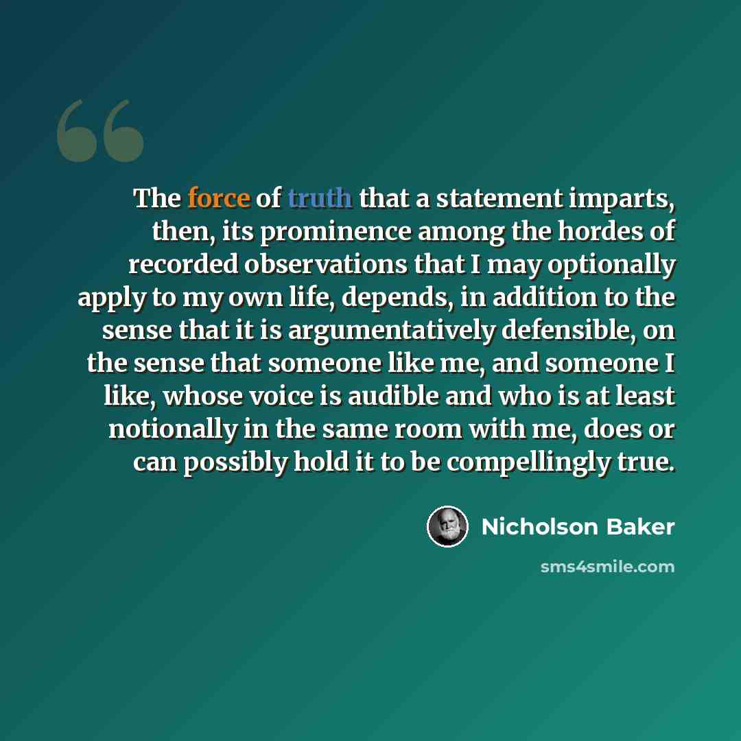 “The force of truth that a statement imparts, then, its prominence among the hordes of recorded observations that I may optionally apply to my own life, depends, in addition to the sense that it is argumentatively defensible, on the sense that someone like me, and someone I like, whose voice is…” quote by Nicholson Baker