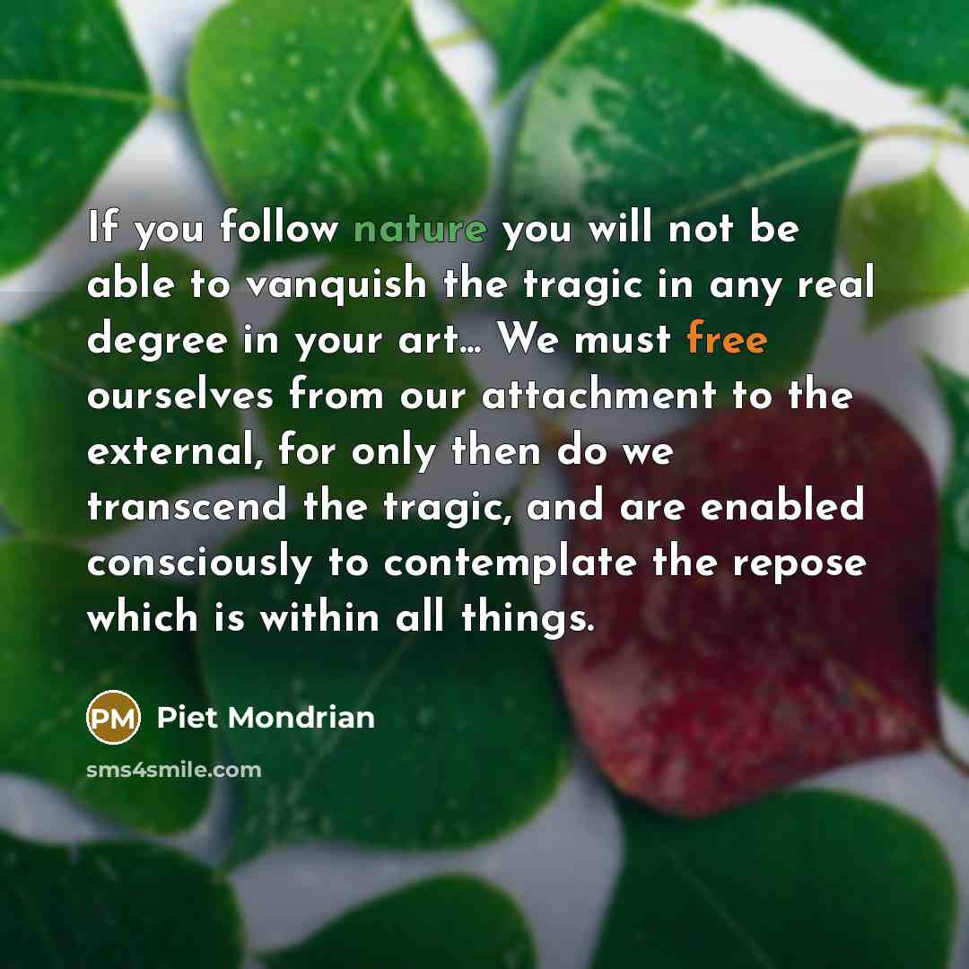 “If you follow nature you will not be able to vanquish the tragic in any real degree in your art... We must free ourselves from our attachment to the external, for only then do we transcend the tragic, and are enabled consciously to contemplate the repose which is within all things.” quote by Piet Mondrian