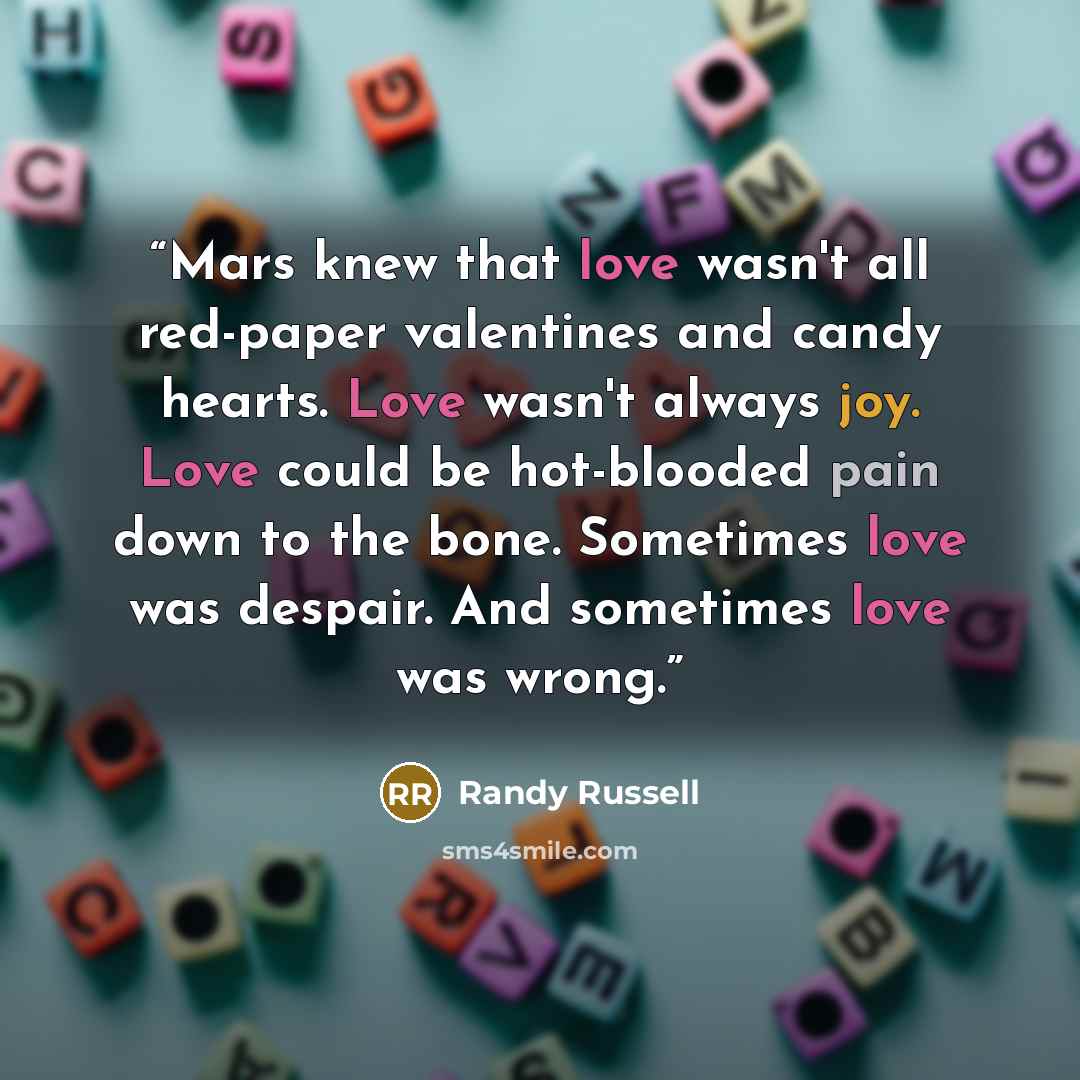 “Mars knew that love wasn't all red-paper valentines and candy hearts. Love wasn't always joy. Love could be hot-blooded pain down to the bone. Sometimes love was despair. And sometimes love was wrong.” quote by Randy Russell