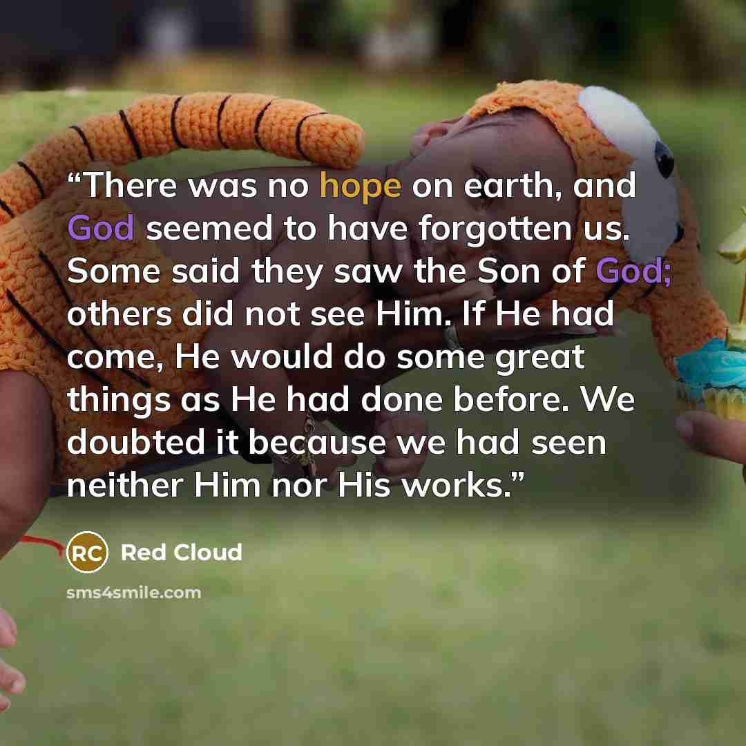 “There was no hope on earth, and God seemed to have forgotten us. Some said they saw the Son of God; others did not see Him. If He had come, He would do some great things as He had done before. We doubted it because we had seen neither Him nor His works.” quote by Red Cloud