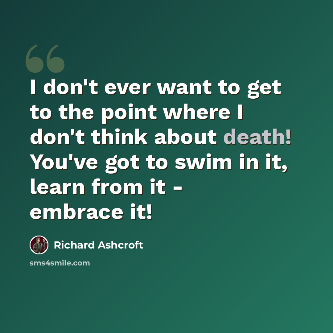 “I don't ever want to get to the point where I don't think about death! You've got to swim in it, learn from it - embrace it!” quote by Richard Ashcroft