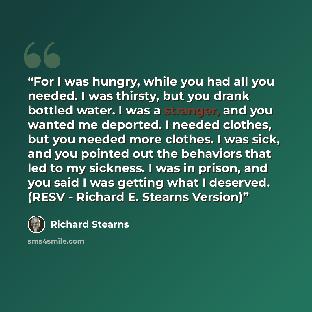 “For I was hungry, while you had all you needed. I was thirsty, but you drank bottled water. I was a stranger, and you wanted me deported. I needed clothes, but you needed more clothes. I was sick, and you pointed out the behaviors that led to my sickness. I was in prison, and you said I was…” quote by Richard Stearns