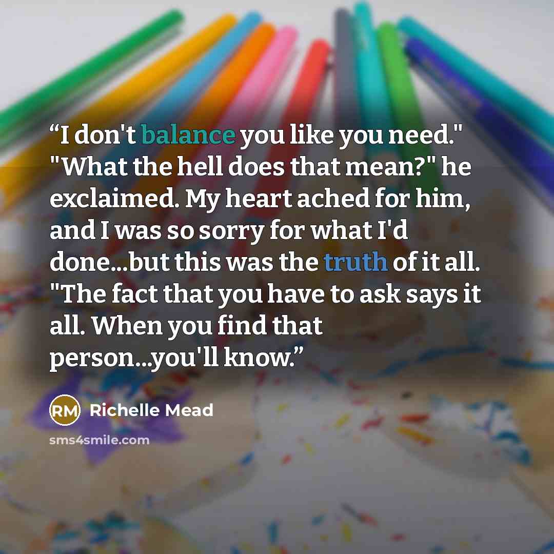 “I don't balance you like you need." "What the hell does that mean?" he exclaimed. My heart ached for him, and I was so sorry for what I'd done...but this was the truth of it all. "The fact that you have to ask says it all. When you find that person...you'll know.” quote by Richelle Mead