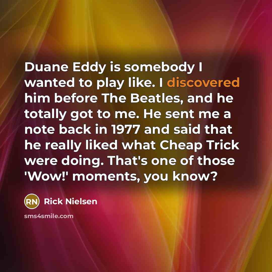 “Duane Eddy is somebody I wanted to play like. I discovered him before The Beatles, and he totally got to me. He sent me a note back in 1977 and said that he really liked what Cheap Trick were doing. That's one of those 'Wow!' moments, you know?” quote by Rick Nielsen