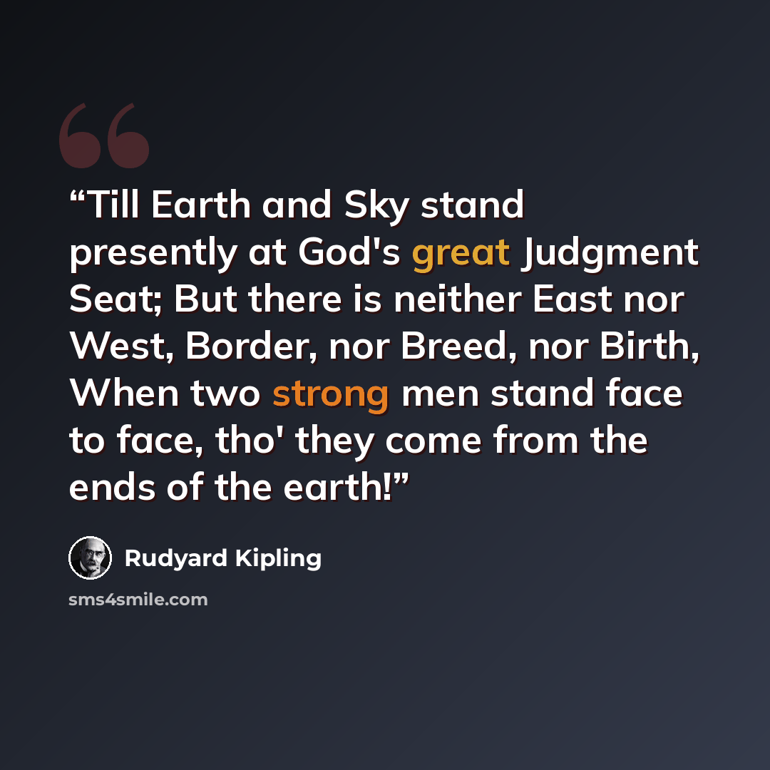 “Till Earth and Sky stand presently at God's great Judgment Seat; But there is neither East nor West, Border, nor Breed, nor Birth, When two strong men stand face to face, tho' they come from the ends of the earth!” quote by Rudyard Kipling