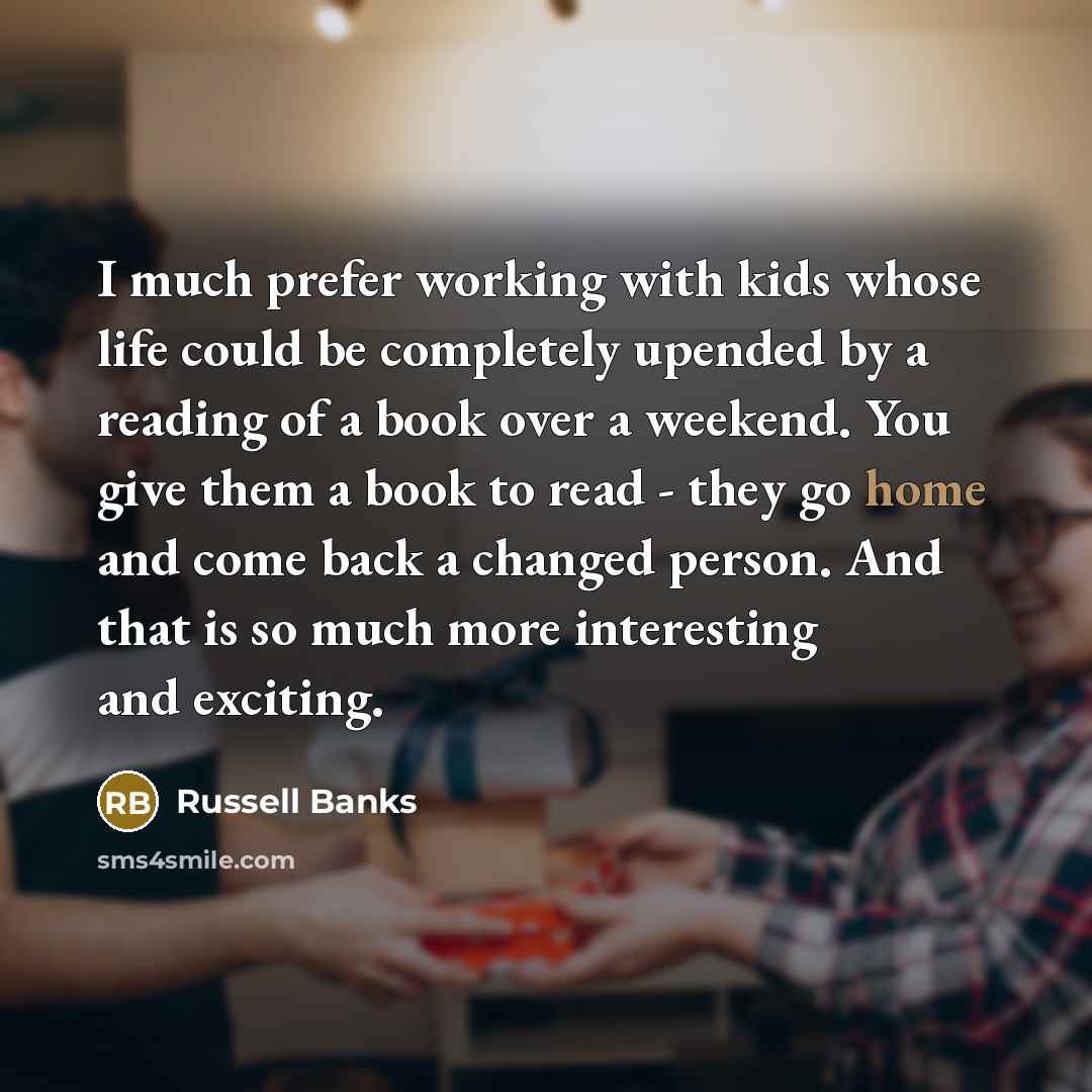 “I much prefer working with kids whose life could be completely upended by a reading of a book over a weekend. You give them a book to read - they go home and come back a changed person. And that is so much more interesting and exciting.” quote by Russell Banks
