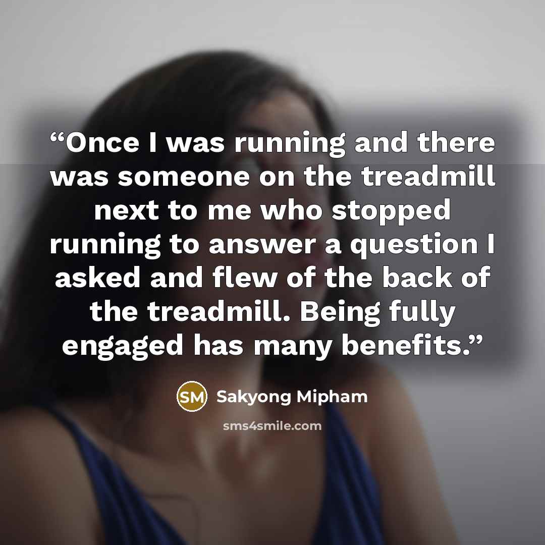 “Once I was running and there was someone on the treadmill next to me who stopped running to answer a question I asked and flew of the back of the treadmill. Being fully engaged has many benefits.” quote by Sakyong Mipham
