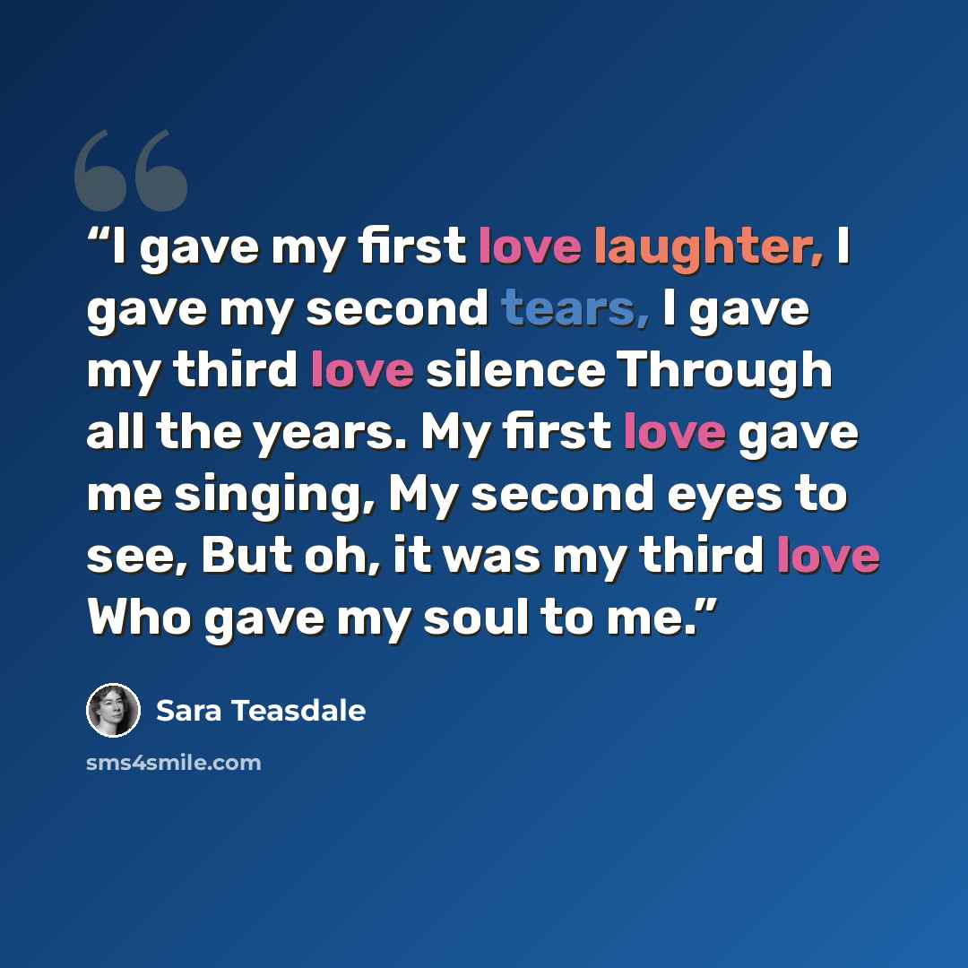 “I gave my first love laughter, I gave my second tears, I gave my third love silence Through all the years. My first love gave me singing, My second eyes to see, But oh, it was my third love Who gave my soul to me.” quote by Sara Teasdale