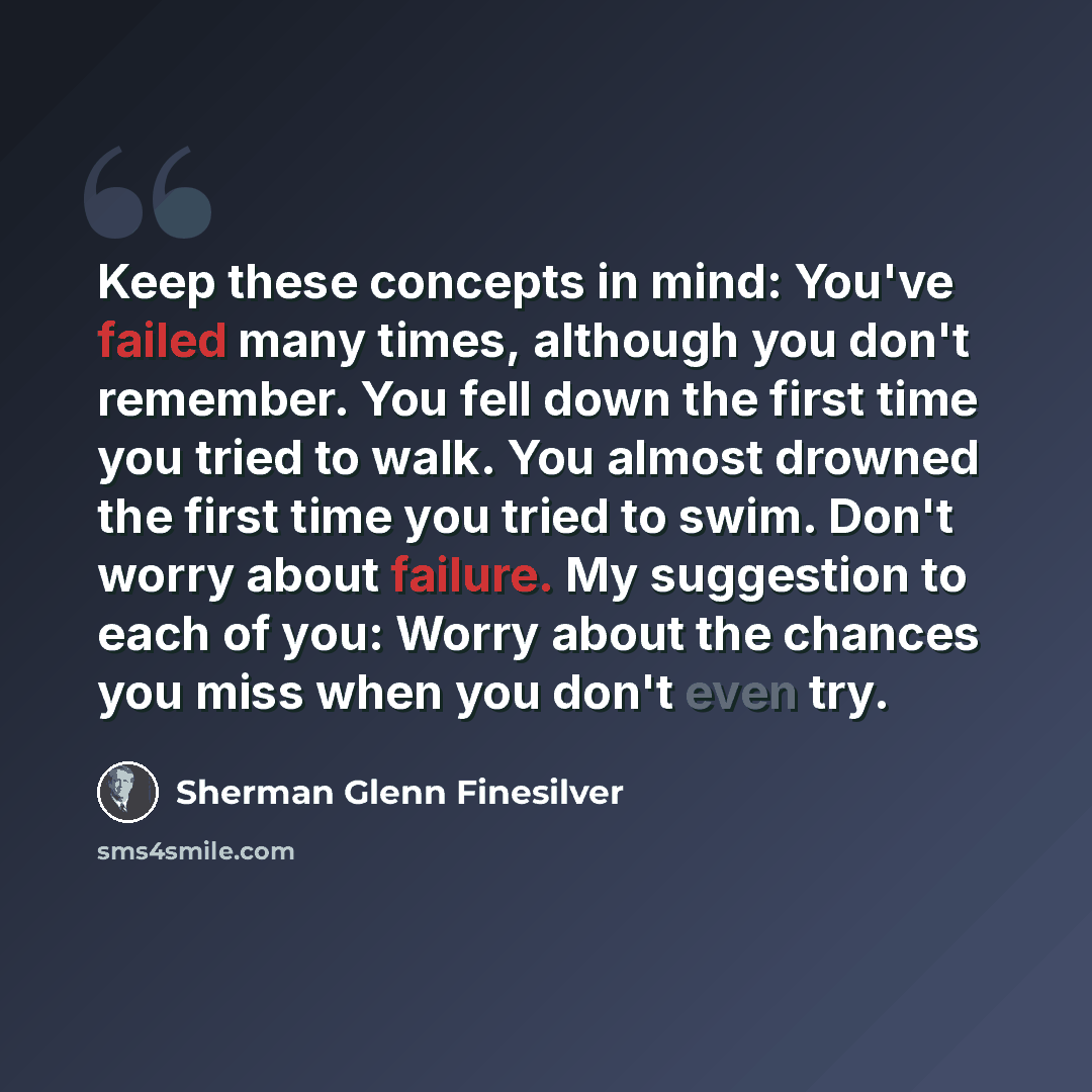 “Keep these concepts in mind: You've failed many times, although you don't remember. You fell down the first time you tried to walk. You almost drowned the first time you tried to swim. Don't worry about failure. My suggestion to each of you: Worry about the chances you miss when you don't even try.” quote by Sherman Glenn Finesilver