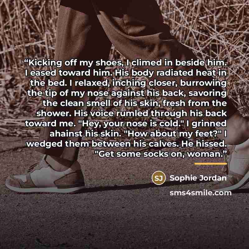“Kicking off my shoes, I climed in beside him. I eased toward him. His body radiated heat in the bed. I relaxed, inching closer, burrowing the tip of my nose against his back, savoring the clean smell of his skin, fresh from the shower. His voice rumled through his back toward me. "Hey, your nose…” quote by Sophie Jordan