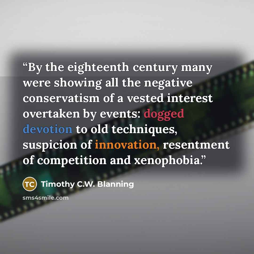“By the eighteenth century many were showing all the negative conservatism of a vested interest overtaken by events: dogged devotion to old techniques, suspicion of innovation, resentment of competition and xenophobia.” quote by Timothy C.W. Blanning