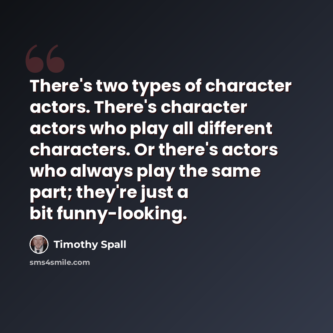 “There's two types of character actors. There's character actors who play all different characters. Or there's actors who always play the same part; they're just a bit funny-looking.” quote by Timothy Spall