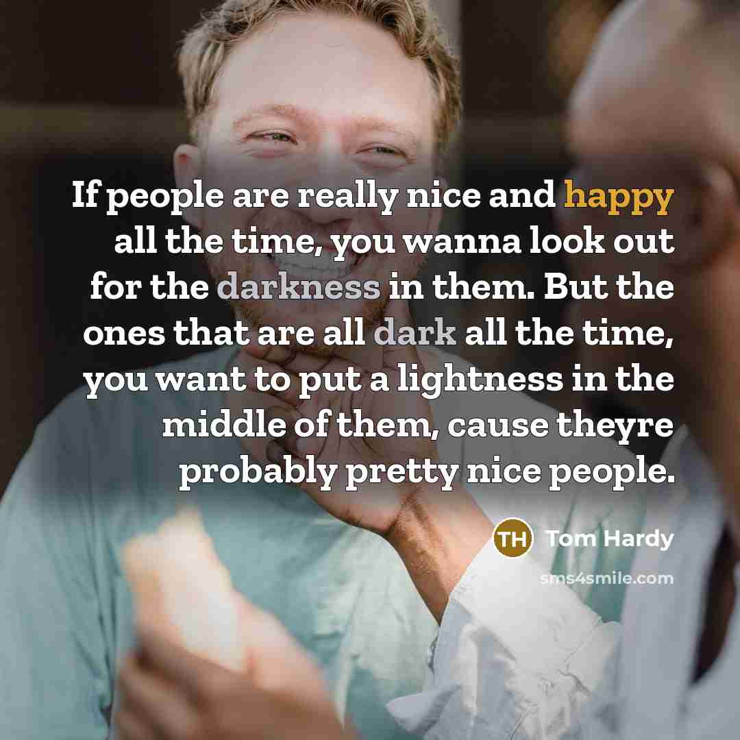 “If people are really nice and happy all the time, you wanna look out for the darkness in them. But the ones that are all dark all the time, you want to put a lightness in the middle of them, cause theyre probably pretty nice people.” quote by Tom Hardy