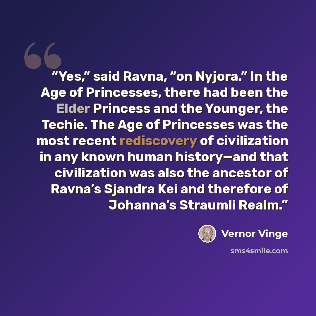“Yes,” said Ravna, “on Nyjora.” In the Age of Princesses, there had been the Elder Princess and the Younger, the Techie. The Age of Princesses was the most recent rediscovery of civilization in any known human history—and that civilization was also the ancestor of Ravna’s Sjandra Kei and therefore…” quote by Vernor Vinge