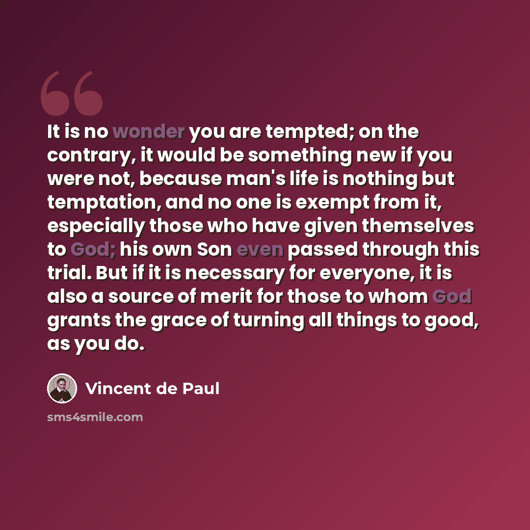 “It is no wonder you are tempted; on the contrary, it would be something new if you were not, because man's life is nothing but temptation, and no one is exempt from it, especially those who have given themselves to God; his own Son even passed through this trial. But if it is necessary for…” quote by Vincent de Paul