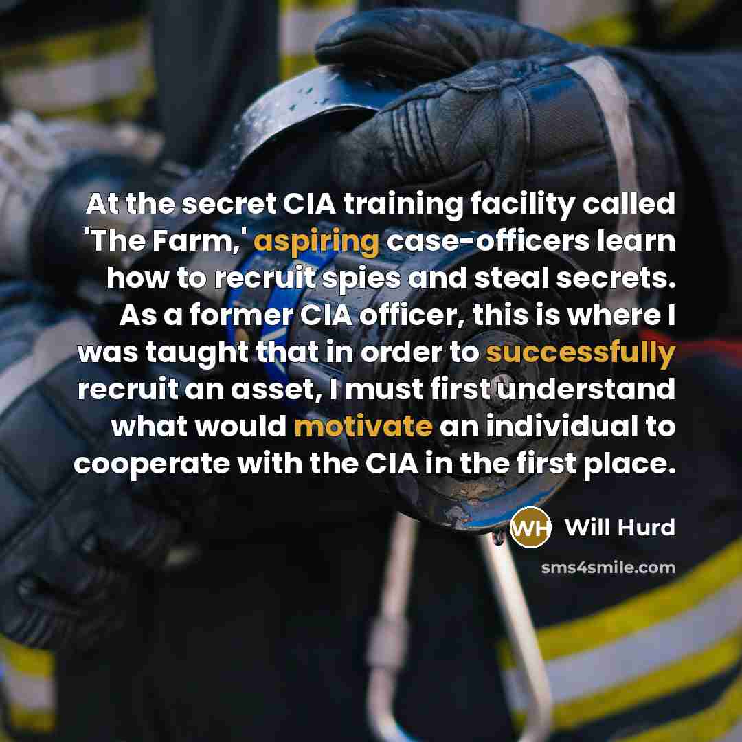 “At the secret CIA training facility called 'The Farm,' aspiring case-officers learn how to recruit spies and steal secrets. As a former CIA officer, this is where I was taught that in order to successfully recruit an asset, I must first understand what would motivate an individual to cooperate…” quote by Will Hurd