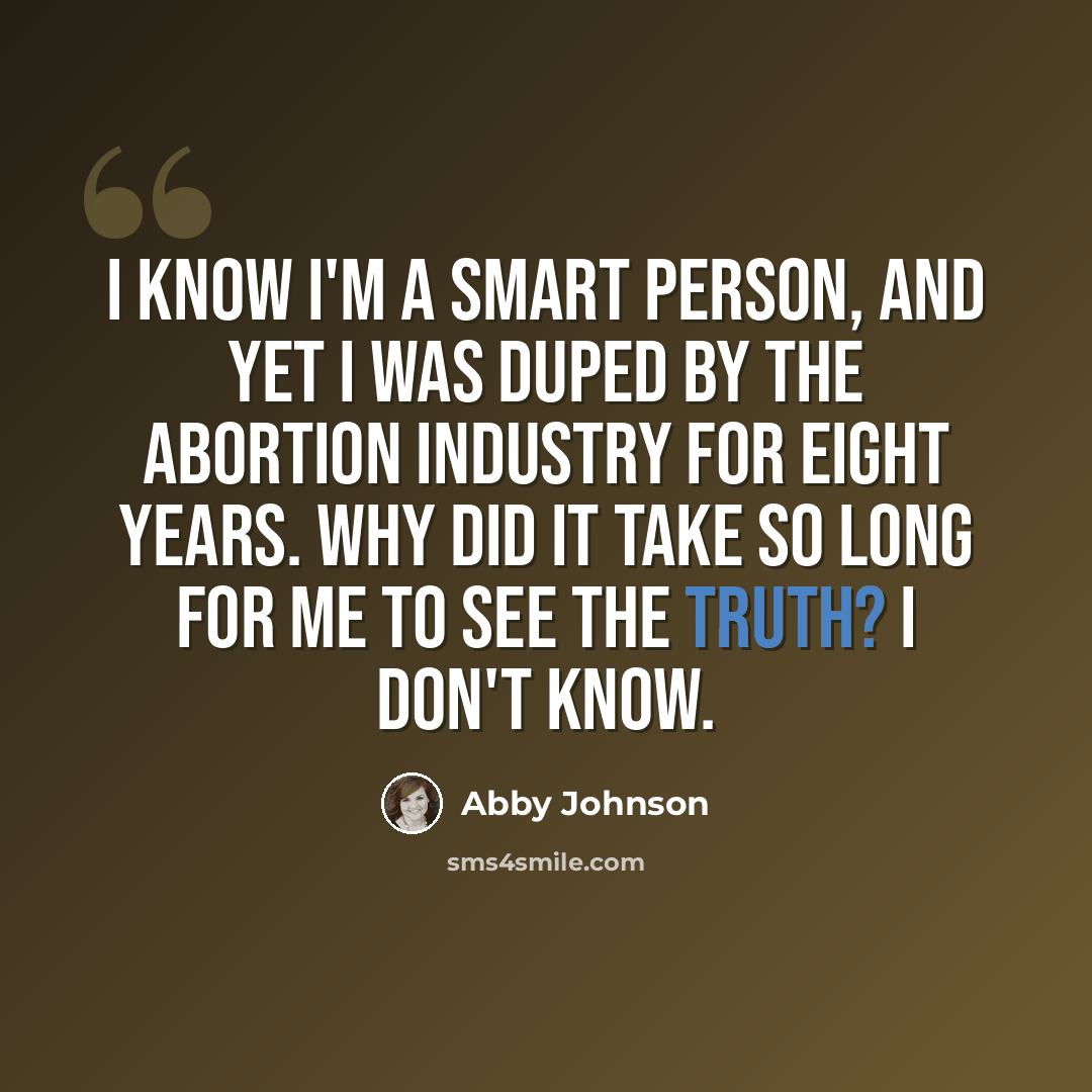 “I know I'm a smart person, and yet I was duped by the abortion industry for eight years. Why did it take so long for me to see the truth? I don't know.” quote by Abby Johnson