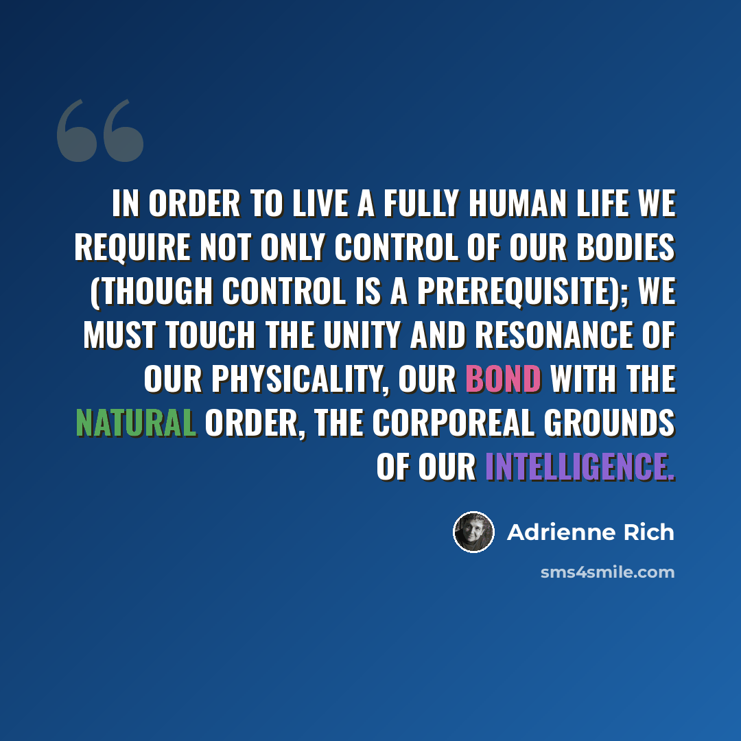 “In order to live a fully human life we require not only control of our bodies (though control is a prerequisite); we must touch the unity and resonance of our physicality, our bond with the natural order, the corporeal grounds of our intelligence.” quote by Adrienne Rich