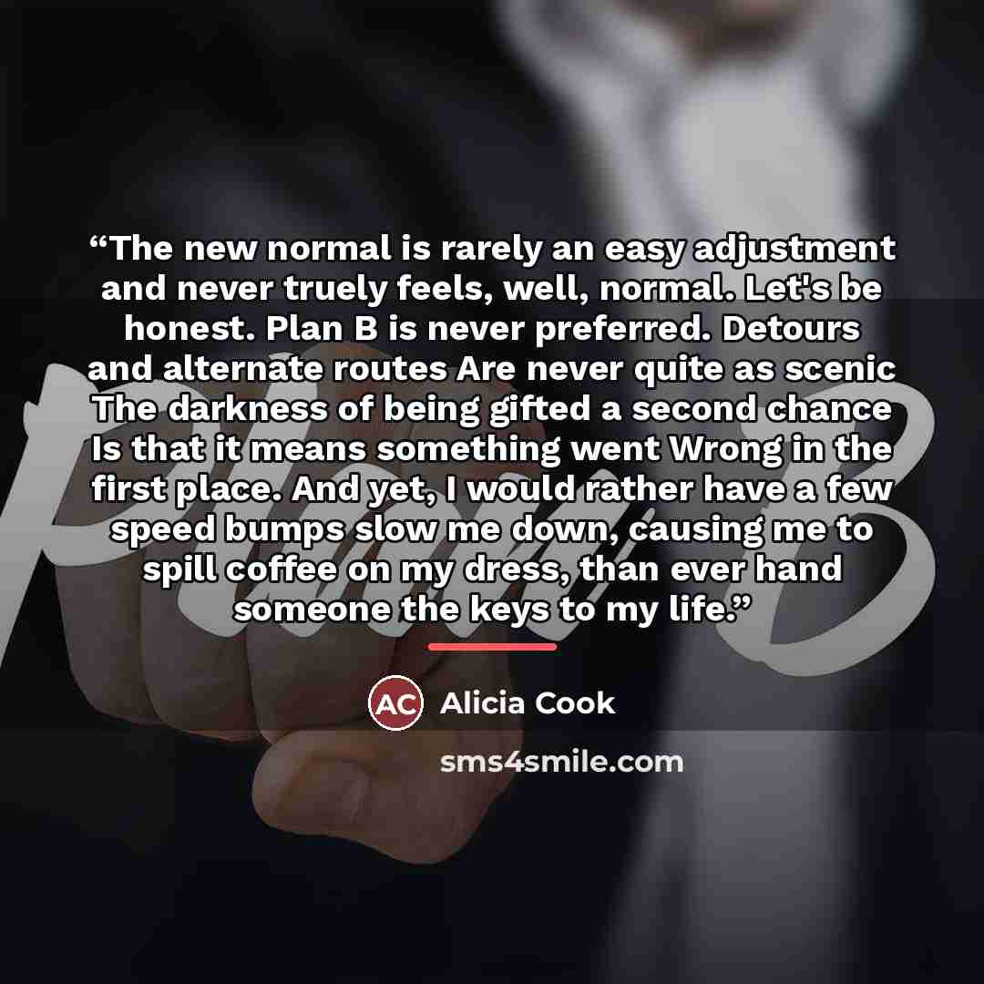 “The new normal is rarely an easy adjustment and never truely feels, well, normal. Let's be honest. Plan B is never preferred. Detours and alternate routes Are never quite as scenic The darkness of being gifted a second chance Is that it means something went Wrong in the first place. And yet, I…” quote by Alicia Cook