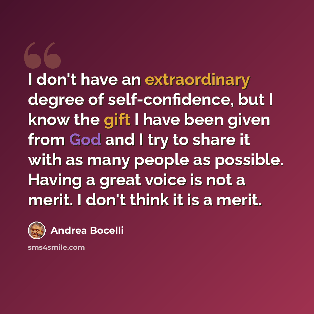 “I don't have an extraordinary degree of self-confidence, but I know the gift I have been given from God and I try to share it with as many people as possible. Having a great voice is not a merit. I don't think it is a merit.” quote by Andrea Bocelli