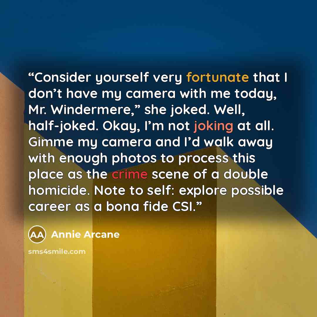 “Consider yourself very fortunate that I don’t have my camera with me today, Mr. Windermere,” she joked. Well, half-joked. Okay, I’m not joking at all. Gimme my camera and I’d walk away with enough photos to process this place as the crime scene of a double homicide. Note to self: explore possible…” quote by Annie Arcane