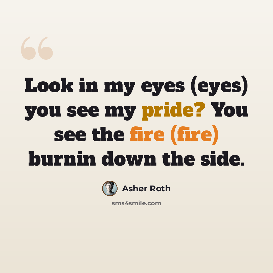 “Look in my eyes (eyes) you see my pride? You see the fire (fire) burnin down the side.” quote by Asher Roth