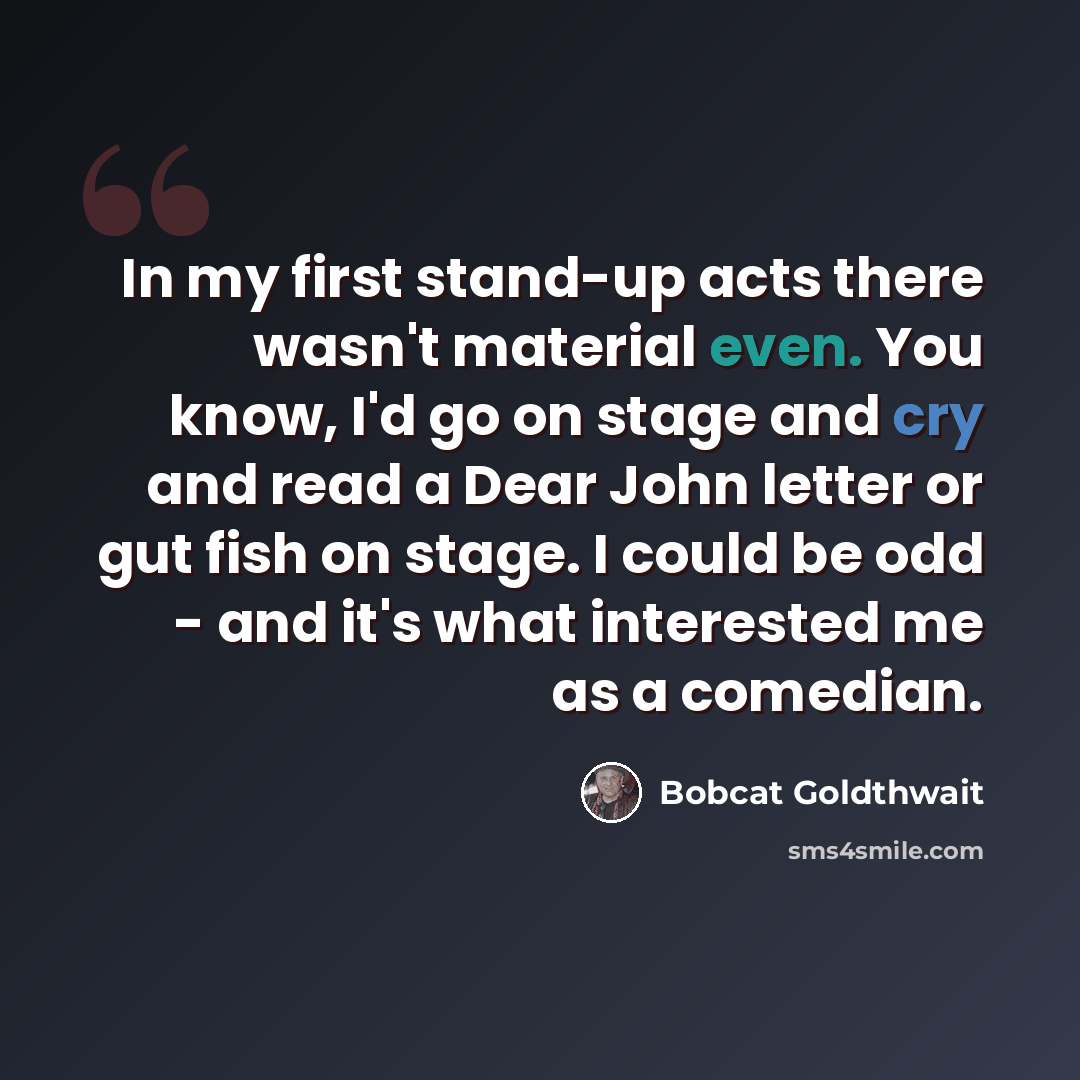 “In my first stand-up acts there wasn't material even. You know, I'd go on stage and cry and read a Dear John letter or gut fish on stage. I could be odd - and it's what interested me as a comedian.” quote by Bobcat Goldthwait