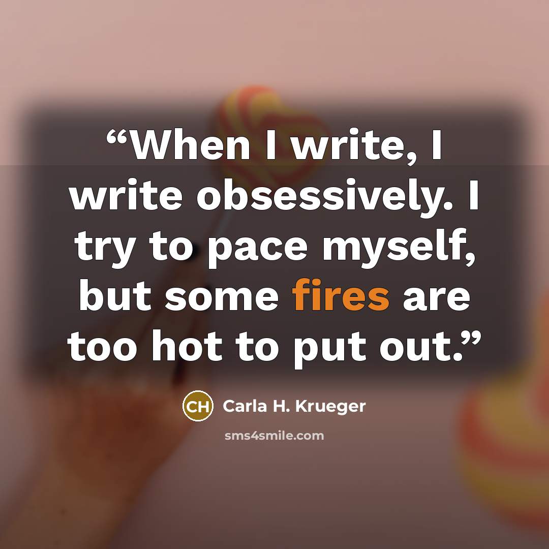 “When I write, I write obsessively. I try to pace myself, but some fires are too hot to put out.” quote by Carla H. Krueger