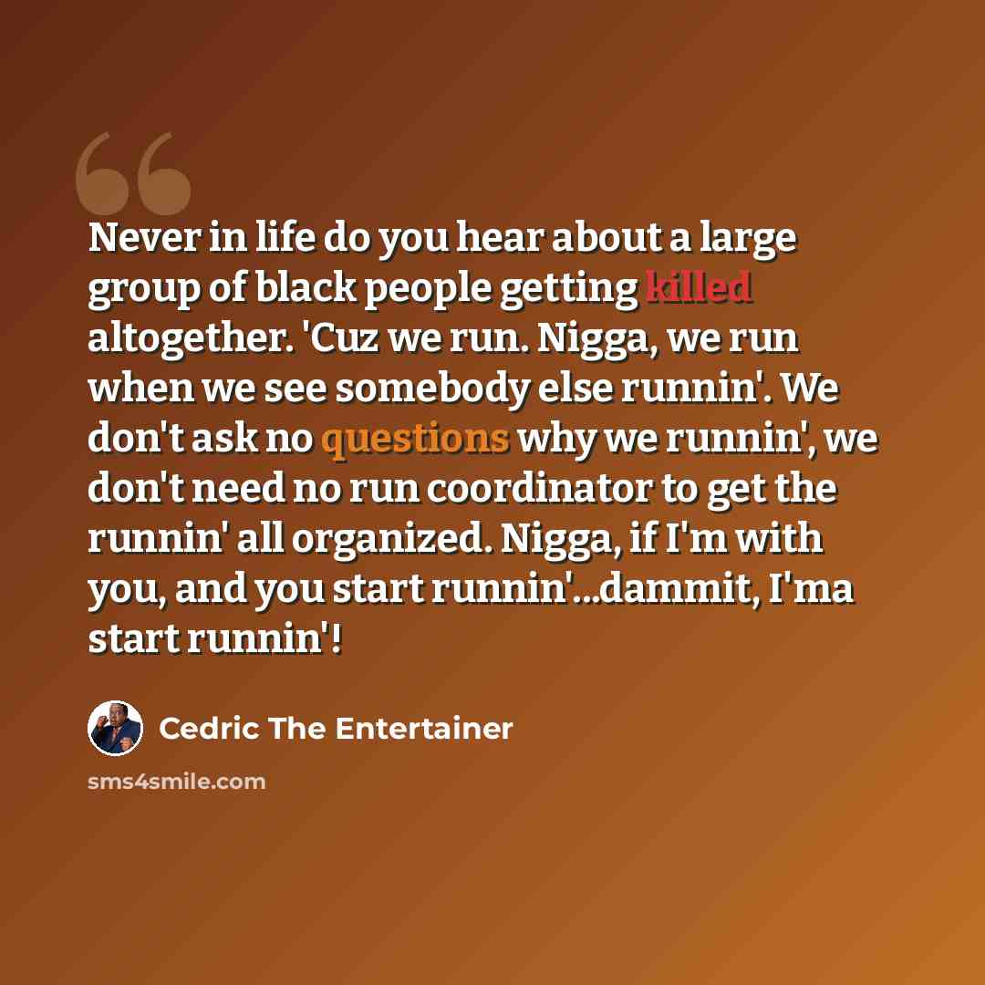 “Never in life do you hear about a large group of black people getting killed altogether. 'Cuz we run. Nigga, we run when we see somebody else runnin'. We don't ask no questions why we runnin', we don't need no run coordinator to get the runnin' all organized. Nigga, if I'm with you, and you start…” quote by Cedric The Entertainer